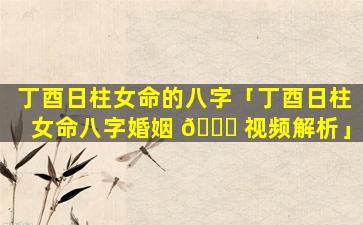 丁酉日柱女命的八字「丁酉日柱女命八字婚姻 🍀 视频解析」
